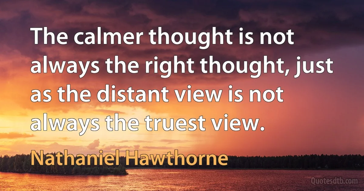 The calmer thought is not always the right thought, just as the distant view is not always the truest view. (Nathaniel Hawthorne)