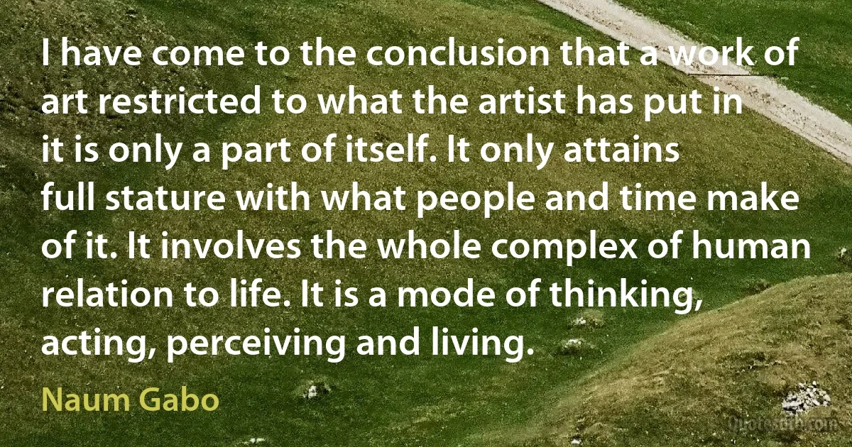 I have come to the conclusion that a work of art restricted to what the artist has put in it is only a part of itself. It only attains full stature with what people and time make of it. It involves the whole complex of human relation to life. It is a mode of thinking, acting, perceiving and living. (Naum Gabo)