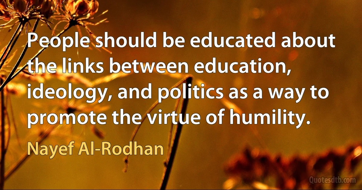 People should be educated about the links between education, ideology, and politics as a way to promote the virtue of humility. (Nayef Al-Rodhan)