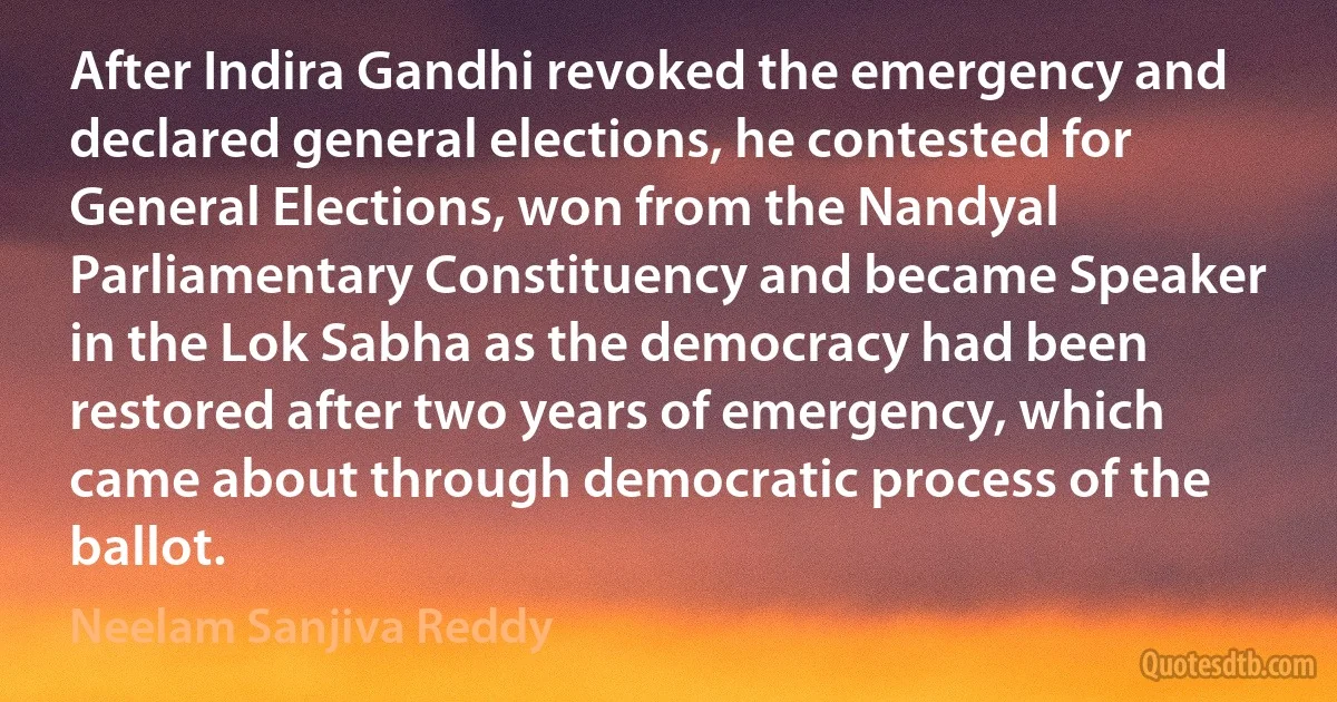 After Indira Gandhi revoked the emergency and declared general elections, he contested for General Elections, won from the Nandyal Parliamentary Constituency and became Speaker in the Lok Sabha as the democracy had been restored after two years of emergency, which came about through democratic process of the ballot. (Neelam Sanjiva Reddy)