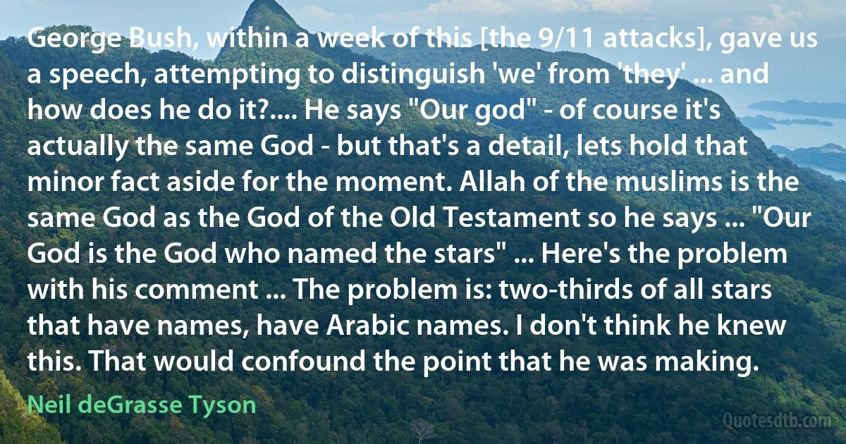 George Bush, within a week of this [the 9/11 attacks], gave us a speech, attempting to distinguish 'we' from 'they' ... and how does he do it?.... He says "Our god" - of course it's actually the same God - but that's a detail, lets hold that minor fact aside for the moment. Allah of the muslims is the same God as the God of the Old Testament so he says ... "Our God is the God who named the stars" ... Here's the problem with his comment ... The problem is: two-thirds of all stars that have names, have Arabic names. I don't think he knew this. That would confound the point that he was making. (Neil deGrasse Tyson)