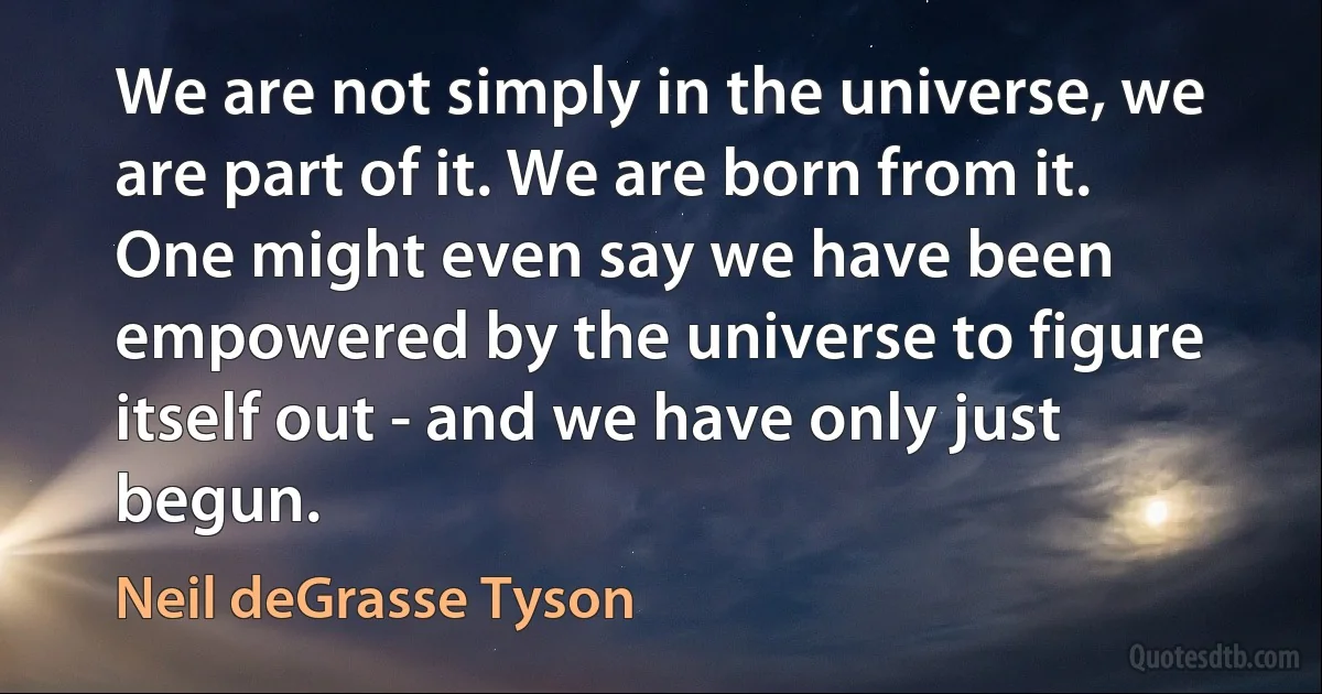 We are not simply in the universe, we are part of it. We are born from it. One might even say we have been empowered by the universe to figure itself out - and we have only just begun. (Neil deGrasse Tyson)