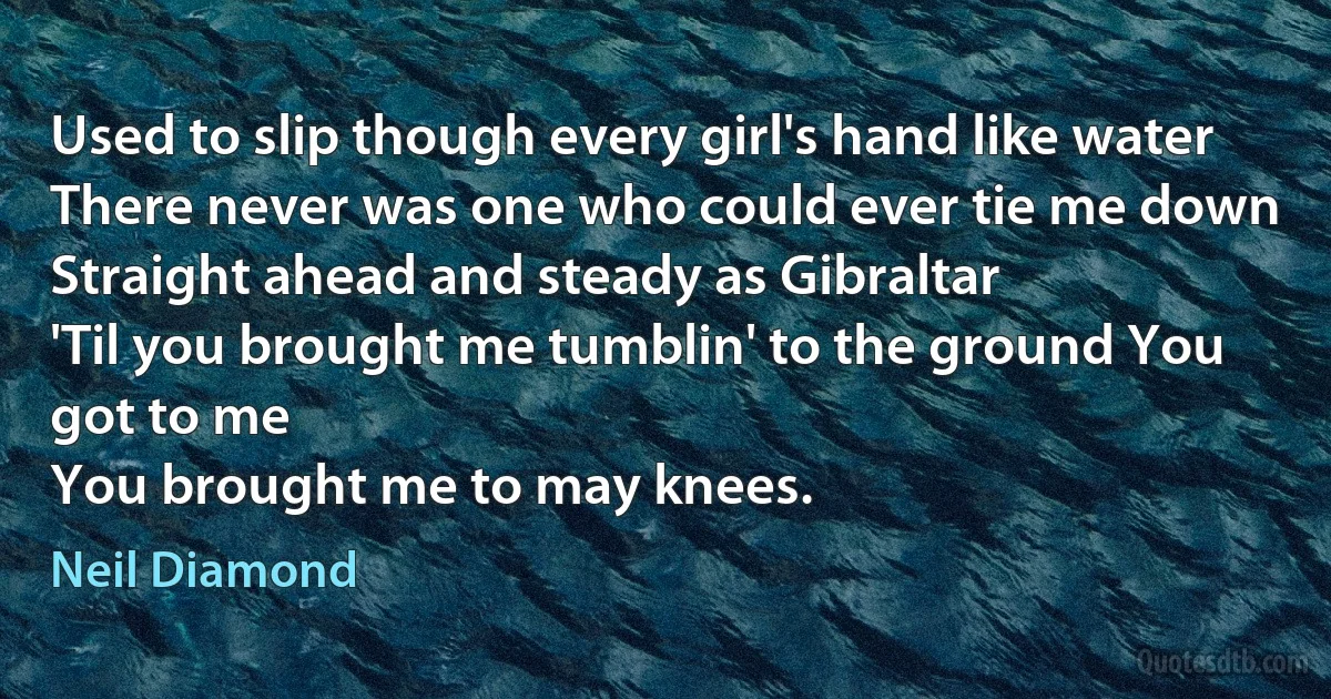 Used to slip though every girl's hand like water
There never was one who could ever tie me down
Straight ahead and steady as Gibraltar
'Til you brought me tumblin' to the ground You got to me
You brought me to may knees. (Neil Diamond)