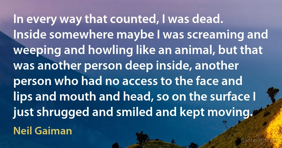 In every way that counted, I was dead. Inside somewhere maybe I was screaming and weeping and howling like an animal, but that was another person deep inside, another person who had no access to the face and lips and mouth and head, so on the surface I just shrugged and smiled and kept moving. (Neil Gaiman)