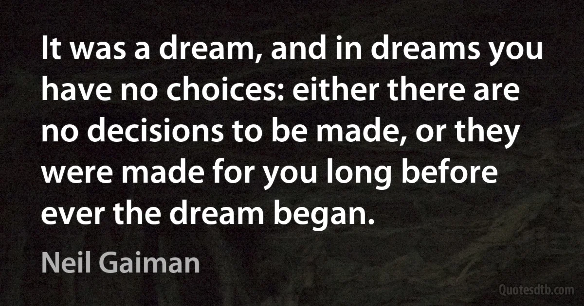 It was a dream, and in dreams you have no choices: either there are no decisions to be made, or they were made for you long before ever the dream began. (Neil Gaiman)