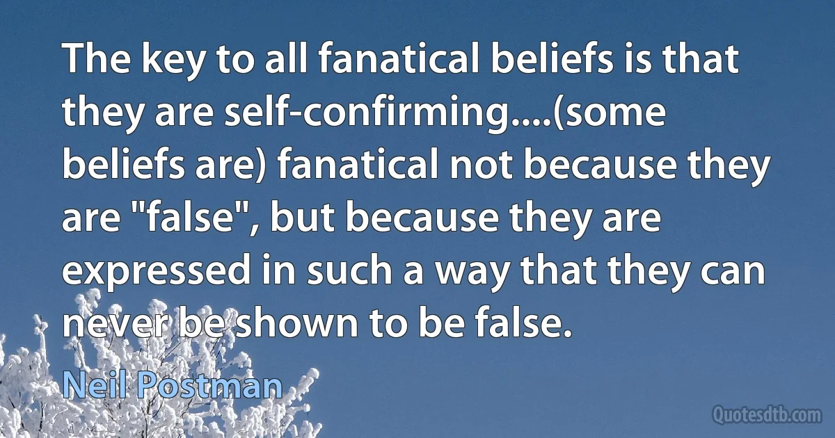 The key to all fanatical beliefs is that they are self-confirming....(some beliefs are) fanatical not because they are "false", but because they are expressed in such a way that they can never be shown to be false. (Neil Postman)