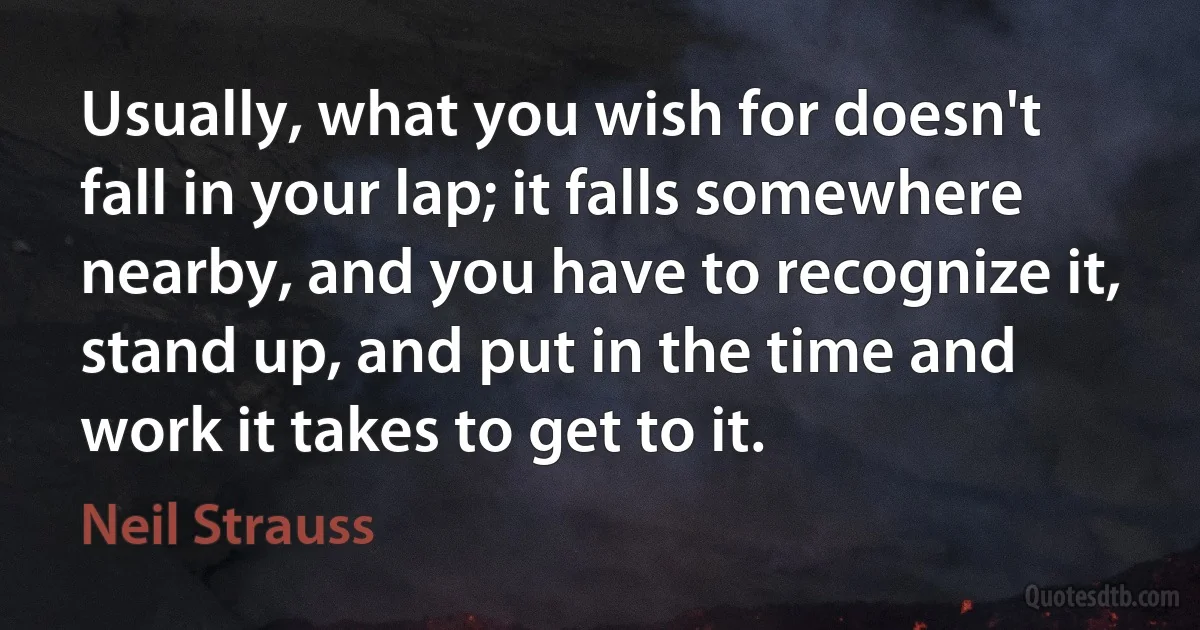 Usually, what you wish for doesn't fall in your lap; it falls somewhere nearby, and you have to recognize it, stand up, and put in the time and work it takes to get to it. (Neil Strauss)