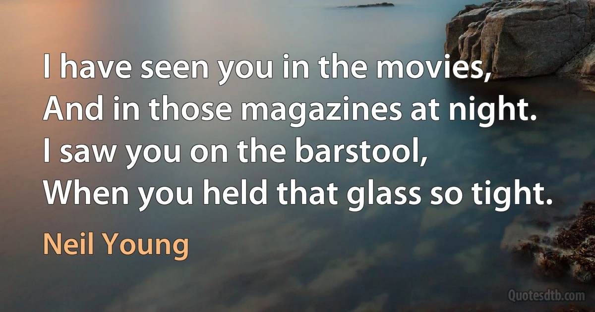 I have seen you in the movies,
And in those magazines at night.
I saw you on the barstool,
When you held that glass so tight. (Neil Young)