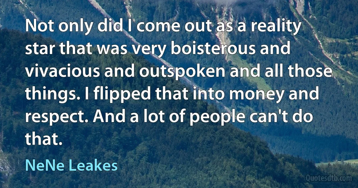 Not only did I come out as a reality star that was very boisterous and vivacious and outspoken and all those things. I flipped that into money and respect. And a lot of people can't do that. (NeNe Leakes)