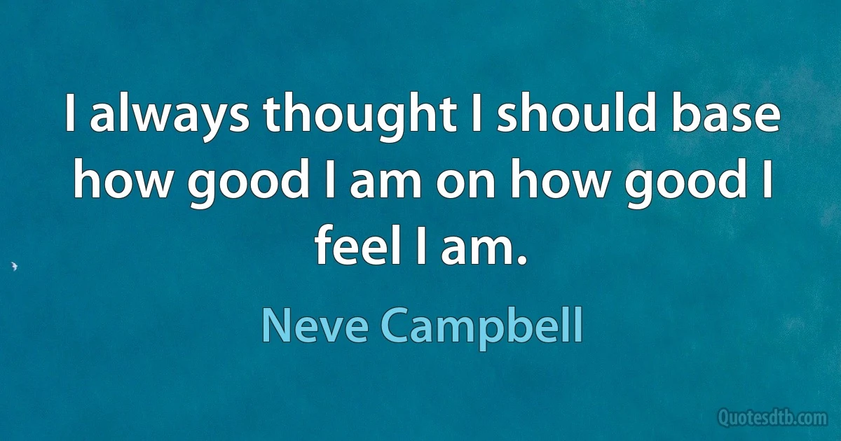 I always thought I should base how good I am on how good I feel I am. (Neve Campbell)