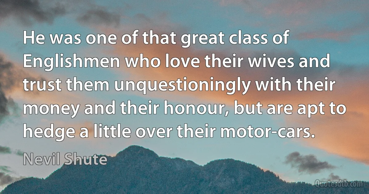 He was one of that great class of Englishmen who love their wives and trust them unquestioningly with their money and their honour, but are apt to hedge a little over their motor-cars. (Nevil Shute)