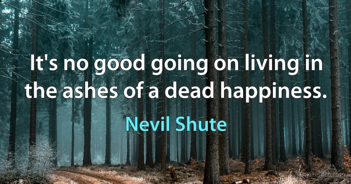 It's no good going on living in the ashes of a dead happiness. (Nevil Shute)