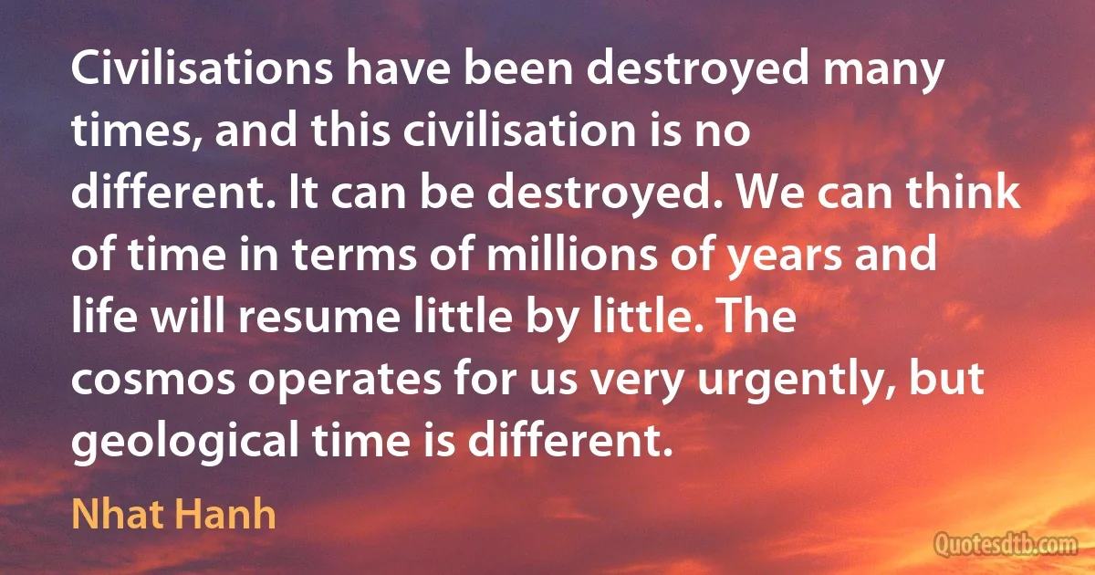 Civilisations have been destroyed many times, and this civilisation is no different. It can be destroyed. We can think of time in terms of millions of years and life will resume little by little. The cosmos operates for us very urgently, but geological time is different. (Nhat Hanh)