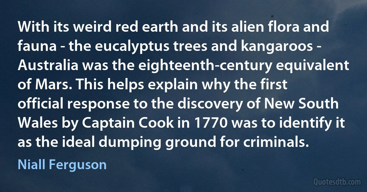 With its weird red earth and its alien flora and fauna - the eucalyptus trees and kangaroos - Australia was the eighteenth-century equivalent of Mars. This helps explain why the first official response to the discovery of New South Wales by Captain Cook in 1770 was to identify it as the ideal dumping ground for criminals. (Niall Ferguson)