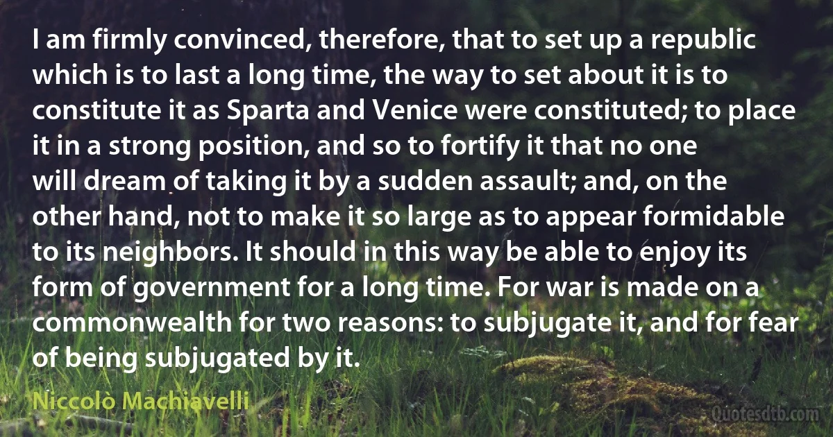 I am firmly convinced, therefore, that to set up a republic which is to last a long time, the way to set about it is to constitute it as Sparta and Venice were constituted; to place it in a strong position, and so to fortify it that no one will dream of taking it by a sudden assault; and, on the other hand, not to make it so large as to appear formidable to its neighbors. It should in this way be able to enjoy its form of government for a long time. For war is made on a commonwealth for two reasons: to subjugate it, and for fear of being subjugated by it. (Niccolò Machiavelli)