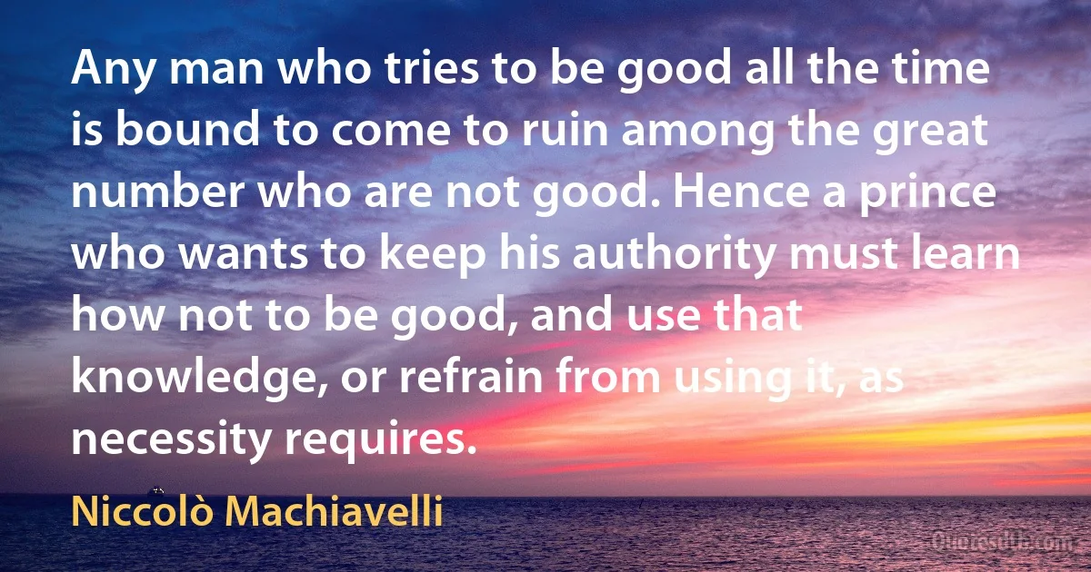 Any man who tries to be good all the time is bound to come to ruin among the great number who are not good. Hence a prince who wants to keep his authority must learn how not to be good, and use that knowledge, or refrain from using it, as necessity requires. (Niccolò Machiavelli)