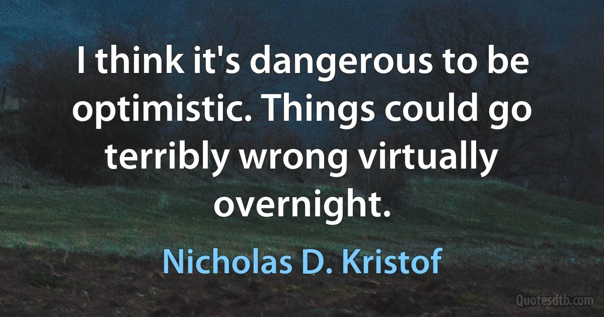 I think it's dangerous to be optimistic. Things could go terribly wrong virtually overnight. (Nicholas D. Kristof)