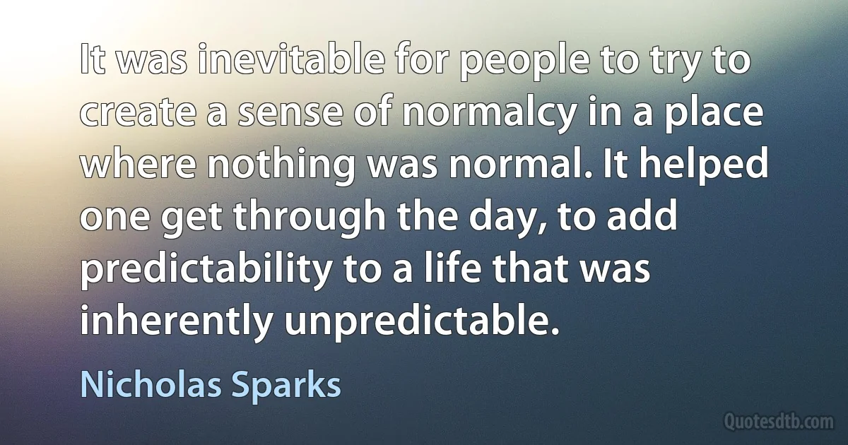 It was inevitable for people to try to create a sense of normalcy in a place where nothing was normal. It helped one get through the day, to add predictability to a life that was inherently unpredictable. (Nicholas Sparks)