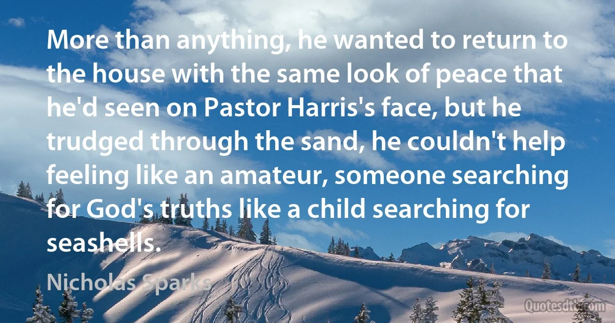 More than anything, he wanted to return to the house with the same look of peace that he'd seen on Pastor Harris's face, but he trudged through the sand, he couldn't help feeling like an amateur, someone searching for God's truths like a child searching for seashells. (Nicholas Sparks)