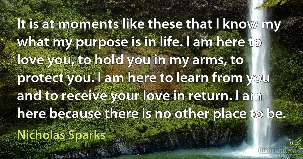 It is at moments like these that I know my what my purpose is in life. I am here to love you, to hold you in my arms, to protect you. I am here to learn from you and to receive your love in return. I am here because there is no other place to be. (Nicholas Sparks)