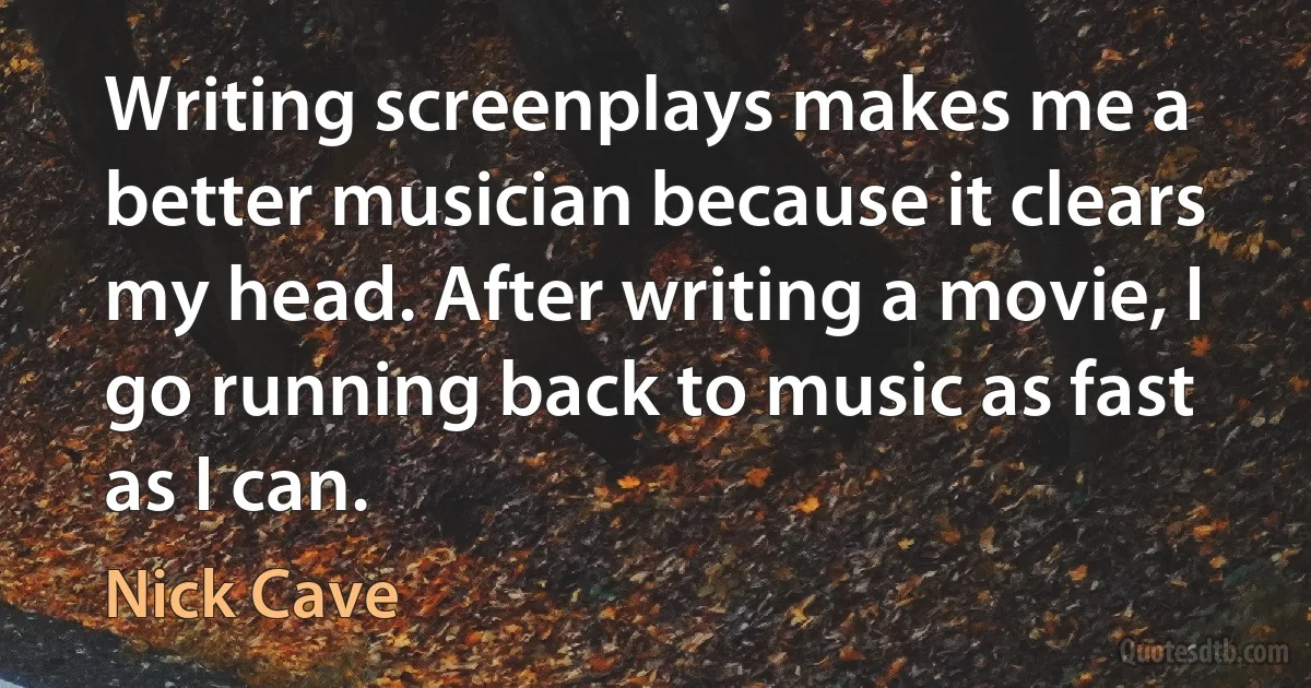 Writing screenplays makes me a better musician because it clears my head. After writing a movie, I go running back to music as fast as I can. (Nick Cave)