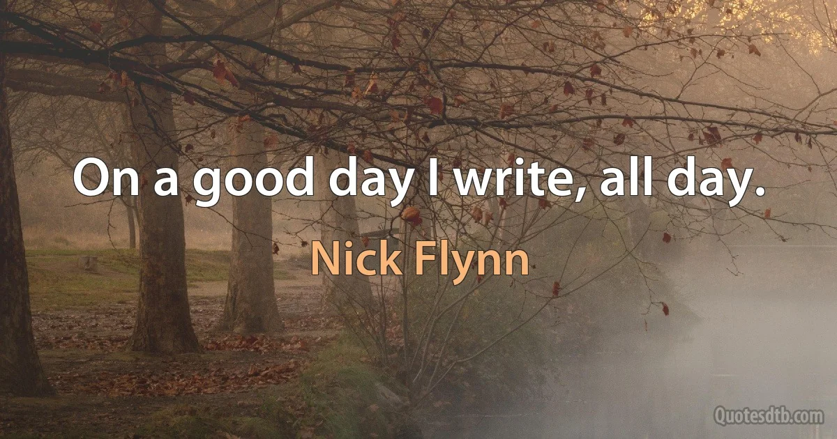 On a good day I write, all day. (Nick Flynn)