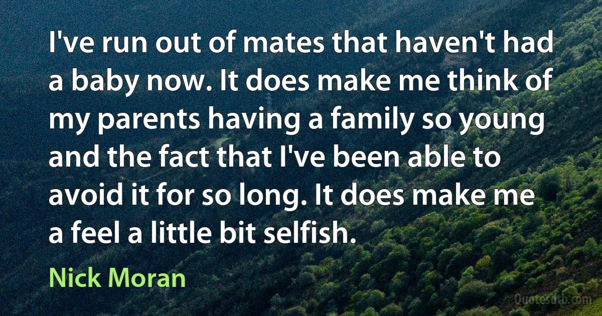 I've run out of mates that haven't had a baby now. It does make me think of my parents having a family so young and the fact that I've been able to avoid it for so long. It does make me a feel a little bit selfish. (Nick Moran)