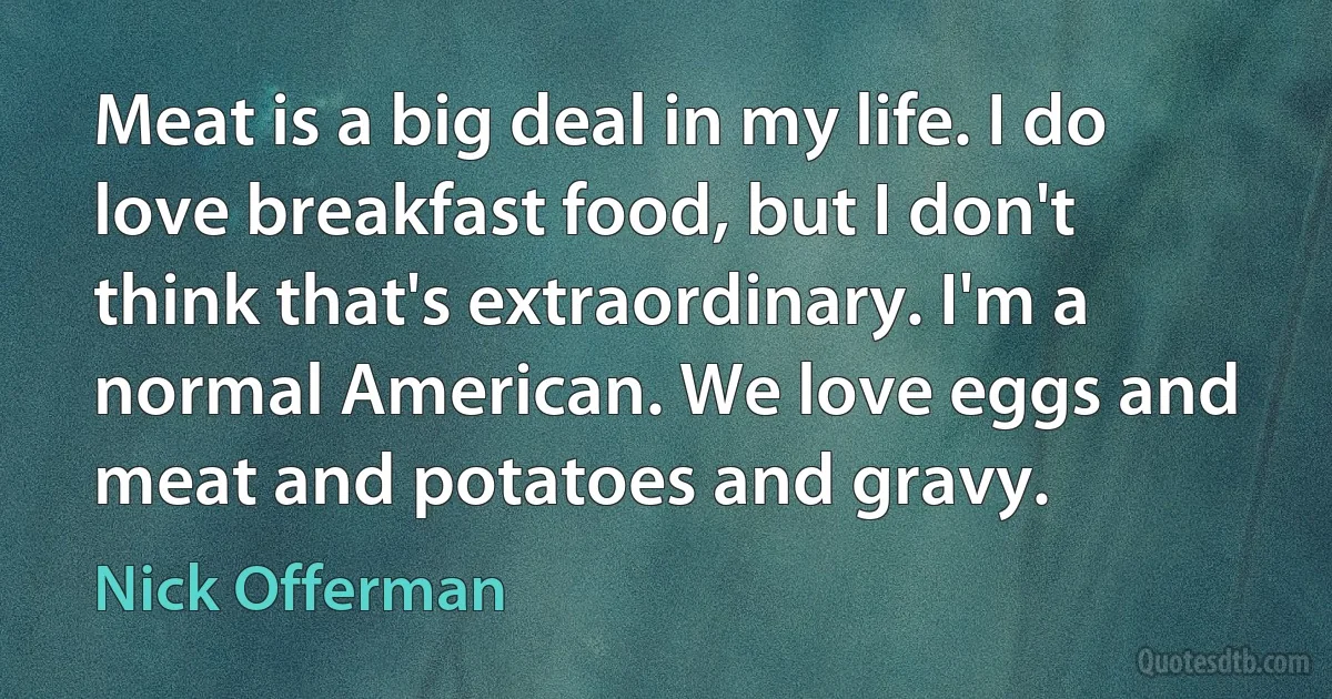 Meat is a big deal in my life. I do love breakfast food, but I don't think that's extraordinary. I'm a normal American. We love eggs and meat and potatoes and gravy. (Nick Offerman)