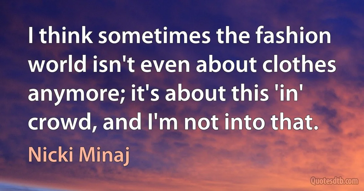 I think sometimes the fashion world isn't even about clothes anymore; it's about this 'in' crowd, and I'm not into that. (Nicki Minaj)