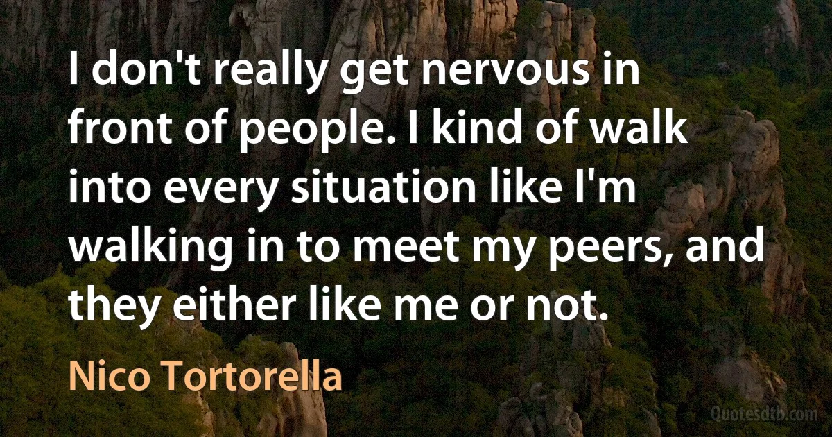 I don't really get nervous in front of people. I kind of walk into every situation like I'm walking in to meet my peers, and they either like me or not. (Nico Tortorella)