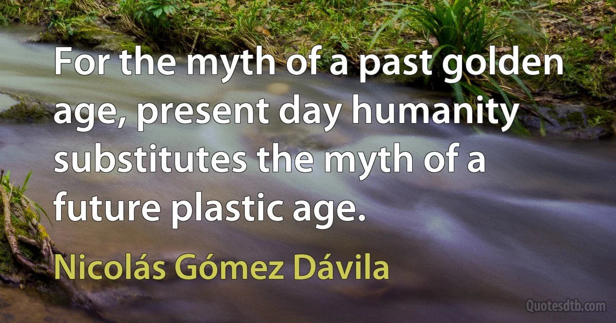 For the myth of a past golden age, present day humanity substitutes the myth of a future plastic age. (Nicolás Gómez Dávila)