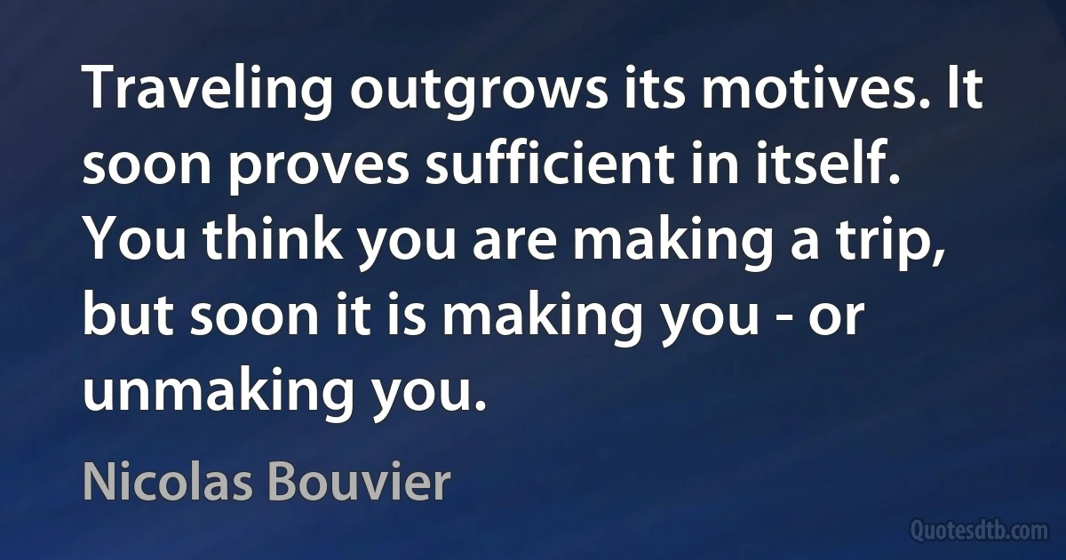 Traveling outgrows its motives. It soon proves sufficient in itself. You think you are making a trip, but soon it is making you - or unmaking you. (Nicolas Bouvier)