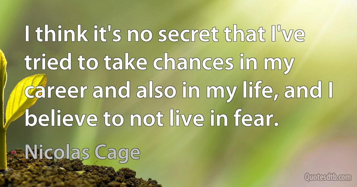 I think it's no secret that I've tried to take chances in my career and also in my life, and I believe to not live in fear. (Nicolas Cage)