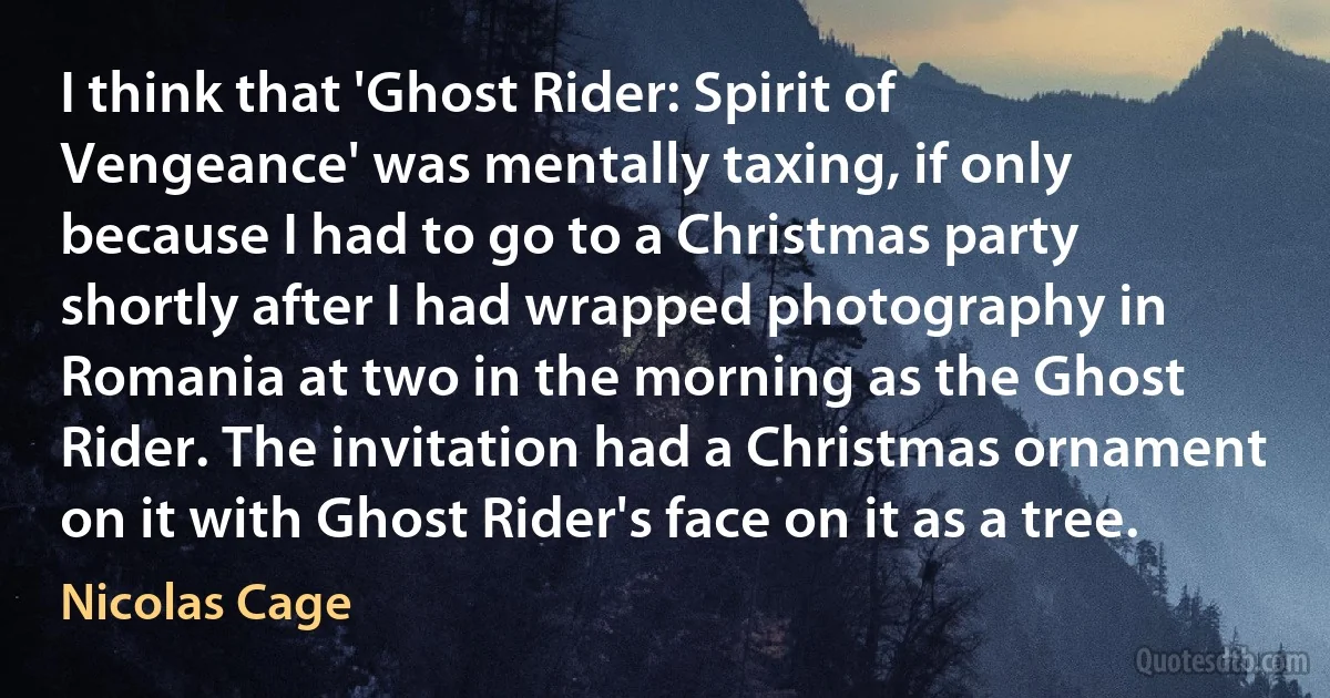 I think that 'Ghost Rider: Spirit of Vengeance' was mentally taxing, if only because I had to go to a Christmas party shortly after I had wrapped photography in Romania at two in the morning as the Ghost Rider. The invitation had a Christmas ornament on it with Ghost Rider's face on it as a tree. (Nicolas Cage)