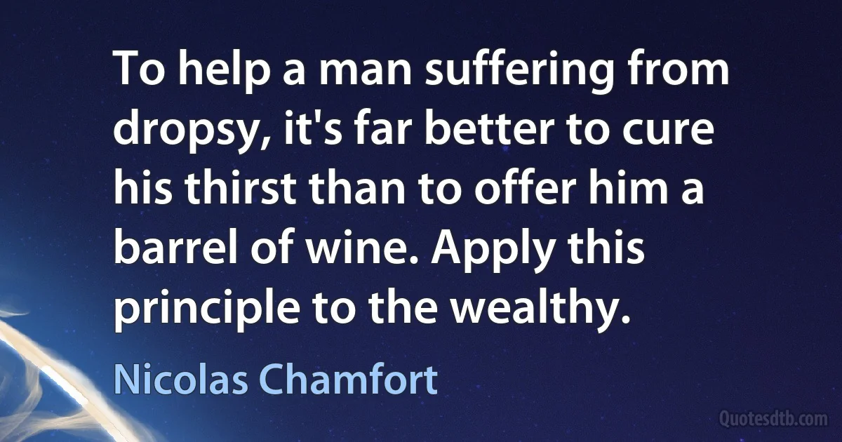 To help a man suffering from dropsy, it's far better to cure his thirst than to offer him a barrel of wine. Apply this principle to the wealthy. (Nicolas Chamfort)