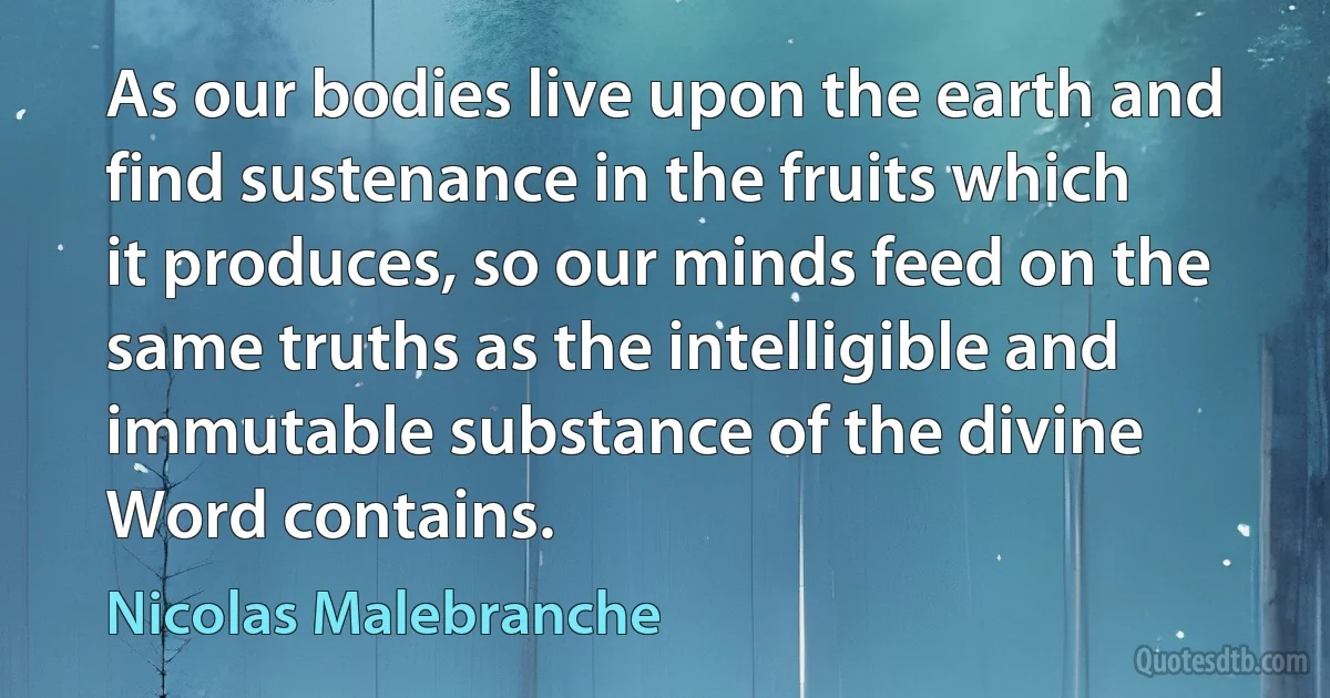 As our bodies live upon the earth and find sustenance in the fruits which it produces, so our minds feed on the same truths as the intelligible and immutable substance of the divine Word contains. (Nicolas Malebranche)