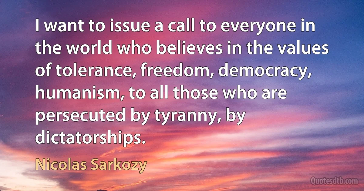 I want to issue a call to everyone in the world who believes in the values of tolerance, freedom, democracy, humanism, to all those who are persecuted by tyranny, by dictatorships. (Nicolas Sarkozy)