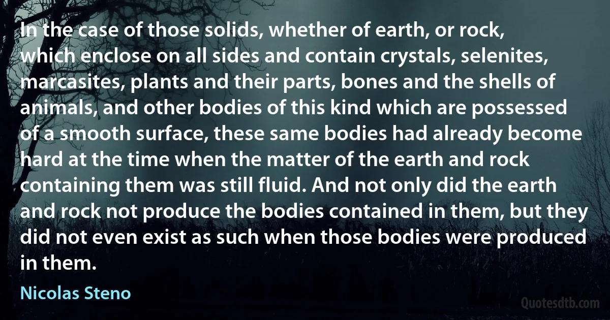 In the case of those solids, whether of earth, or rock, which enclose on all sides and contain crystals, selenites, marcasites, plants and their parts, bones and the shells of animals, and other bodies of this kind which are possessed of a smooth surface, these same bodies had already become hard at the time when the matter of the earth and rock containing them was still fluid. And not only did the earth and rock not produce the bodies contained in them, but they did not even exist as such when those bodies were produced in them. (Nicolas Steno)