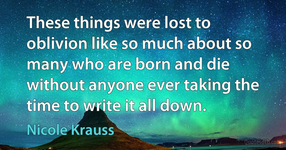 These things were lost to oblivion like so much about so many who are born and die without anyone ever taking the time to write it all down. (Nicole Krauss)