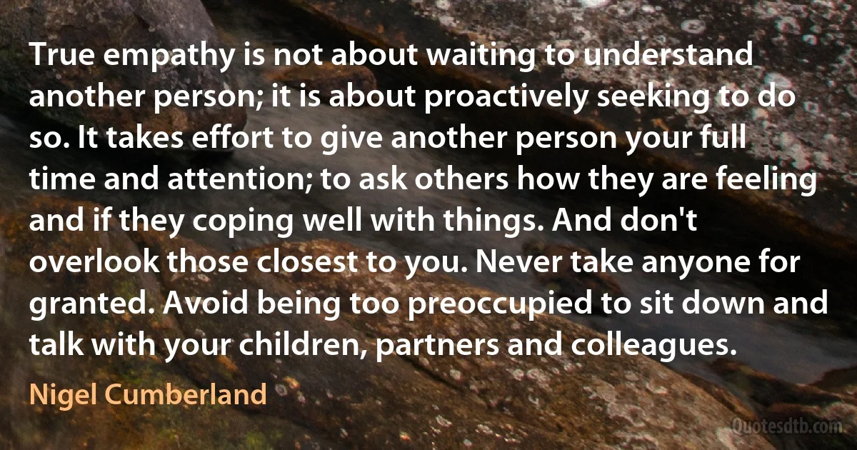 True empathy is not about waiting to understand another person; it is about proactively seeking to do so. It takes effort to give another person your full time and attention; to ask others how they are feeling and if they coping well with things. And don't overlook those closest to you. Never take anyone for granted. Avoid being too preoccupied to sit down and talk with your children, partners and colleagues. (Nigel Cumberland)