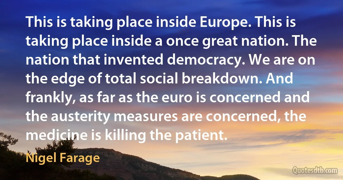 This is taking place inside Europe. This is taking place inside a once great nation. The nation that invented democracy. We are on the edge of total social breakdown. And frankly, as far as the euro is concerned and the austerity measures are concerned, the medicine is killing the patient. (Nigel Farage)