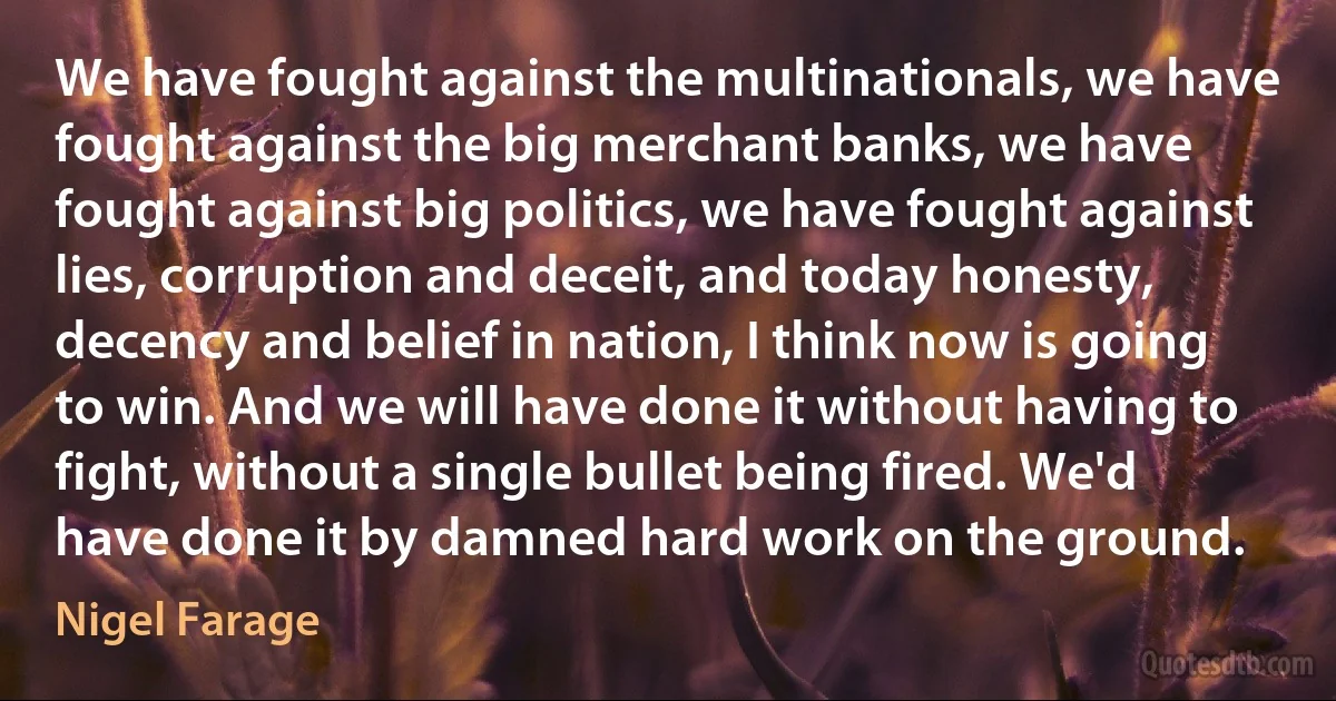 We have fought against the multinationals, we have fought against the big merchant banks, we have fought against big politics, we have fought against lies, corruption and deceit, and today honesty, decency and belief in nation, I think now is going to win. And we will have done it without having to fight, without a single bullet being fired. We'd have done it by damned hard work on the ground. (Nigel Farage)