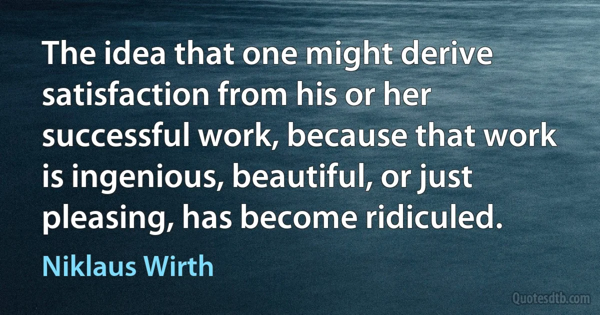 The idea that one might derive satisfaction from his or her successful work, because that work is ingenious, beautiful, or just pleasing, has become ridiculed. (Niklaus Wirth)