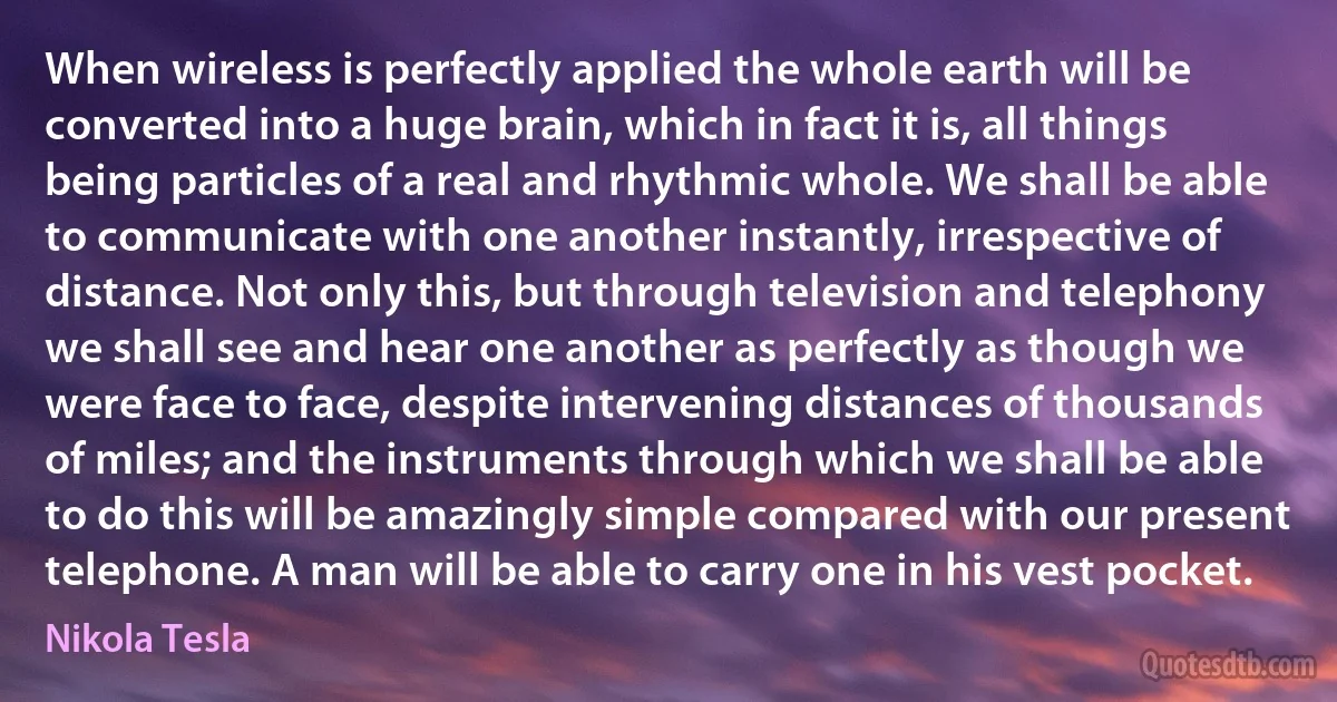 When wireless is perfectly applied the whole earth will be converted into a huge brain, which in fact it is, all things being particles of a real and rhythmic whole. We shall be able to communicate with one another instantly, irrespective of distance. Not only this, but through television and telephony we shall see and hear one another as perfectly as though we were face to face, despite intervening distances of thousands of miles; and the instruments through which we shall be able to do this will be amazingly simple compared with our present telephone. A man will be able to carry one in his vest pocket. (Nikola Tesla)