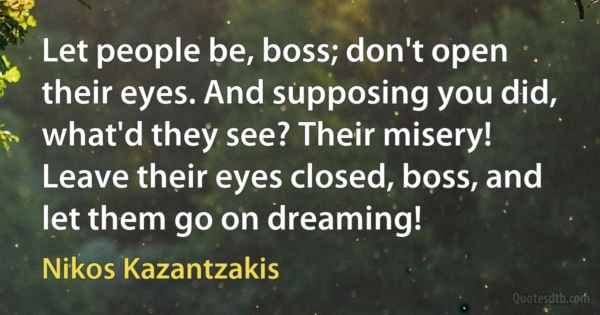 Let people be, boss; don't open their eyes. And supposing you did, what'd they see? Their misery! Leave their eyes closed, boss, and let them go on dreaming! (Nikos Kazantzakis)