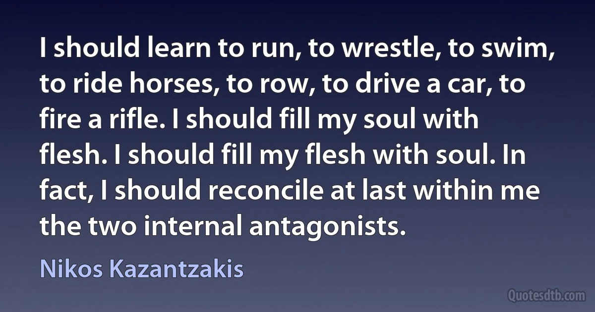 I should learn to run, to wrestle, to swim, to ride horses, to row, to drive a car, to fire a rifle. I should fill my soul with flesh. I should fill my flesh with soul. In fact, I should reconcile at last within me the two internal antagonists. (Nikos Kazantzakis)