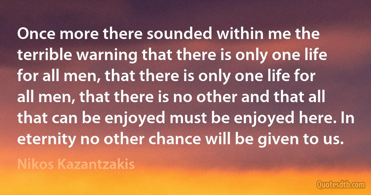 Once more there sounded within me the terrible warning that there is only one life for all men, that there is only one life for all men, that there is no other and that all that can be enjoyed must be enjoyed here. In eternity no other chance will be given to us. (Nikos Kazantzakis)