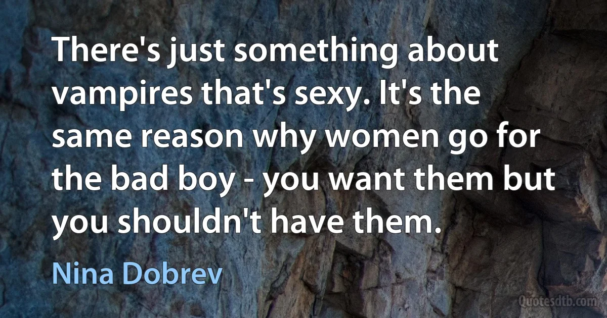 There's just something about vampires that's sexy. It's the same reason why women go for the bad boy - you want them but you shouldn't have them. (Nina Dobrev)