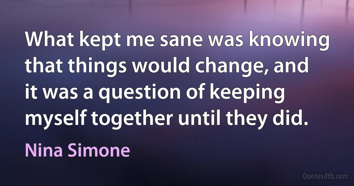 What kept me sane was knowing that things would change, and it was a question of keeping myself together until they did. (Nina Simone)