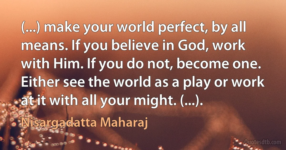 (...) make your world perfect, by all means. If you believe in God, work with Him. If you do not, become one. Either see the world as a play or work at it with all your might. (...). (Nisargadatta Maharaj)